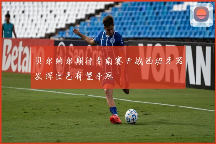 贝尔纳尔期待季前赛开战西班牙若发挥出色有望夺冠