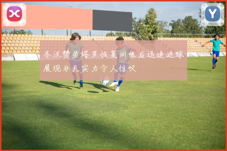 齐沃赞劳塔罗恢复训练后迅速进球展现非凡实力令人惊叹