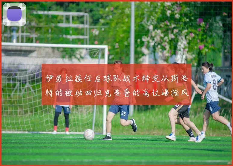 伊劳拉接任后球队战术转变从斯洛特的被动回归克洛普的高位逼抢风格