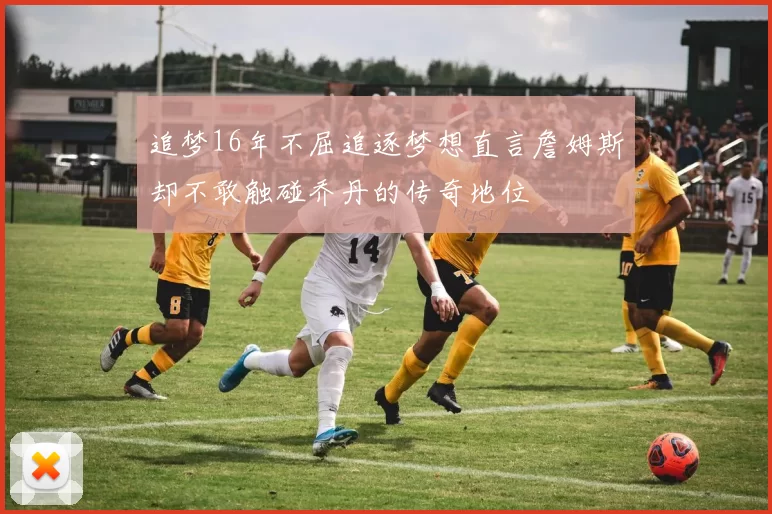 追梦16年不屈追逐梦想直言詹姆斯却不敢触碰乔丹的传奇地位