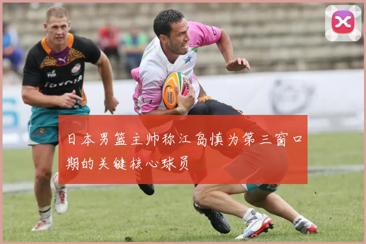 日本男篮主帅称江岛慎为第三窗口期的关键核心球员