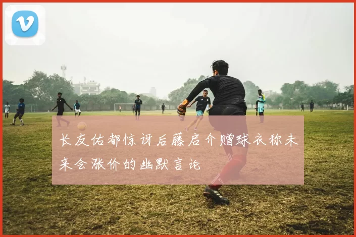 长友佑都惊讶后藤启介赠球衣称未来会涨价的幽默言论