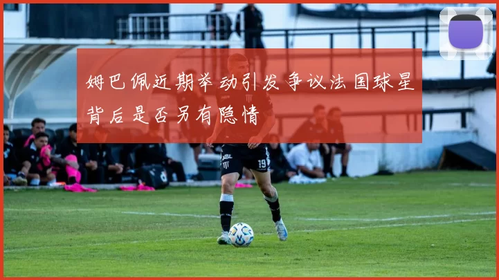 姆巴佩近期举动引发争议法国球星背后是否另有隐情