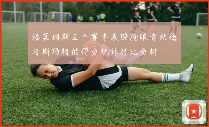 格莱姆斯五个赛季表现抢眼肯纳德与斯玛特的得分统计对比分析