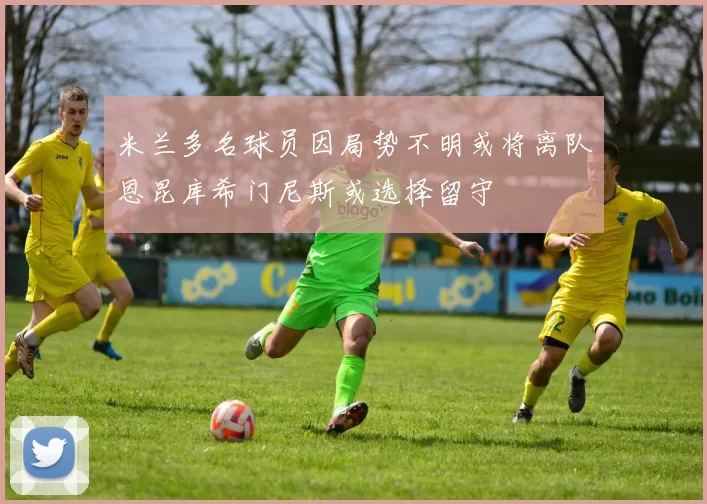 米兰多名球员因局势不明或将离队恩昆库希门尼斯或选择留守