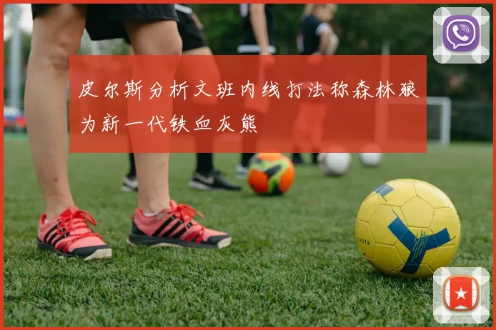 皮尔斯分析文班内线打法称森林狼为新一代铁血灰熊