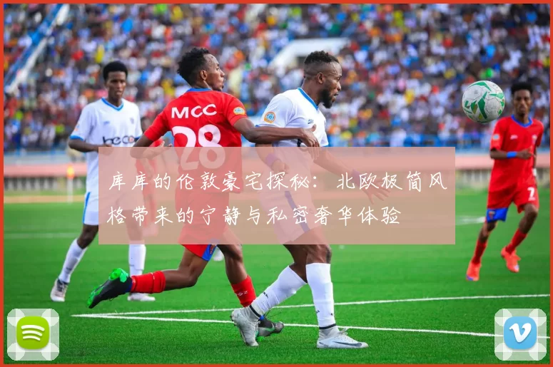 库库的伦敦豪宅探秘：北欧极简风格带来的宁静与私密奢华体验