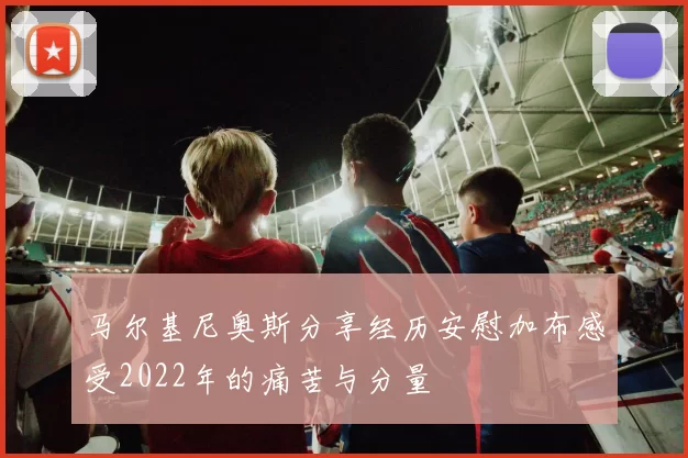 马尔基尼奥斯分享经历安慰加布感受2022年的痛苦与分量