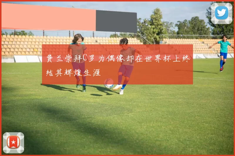 费兰崇拜C罗为偶像却在世界杯上终结其辉煌生涯
