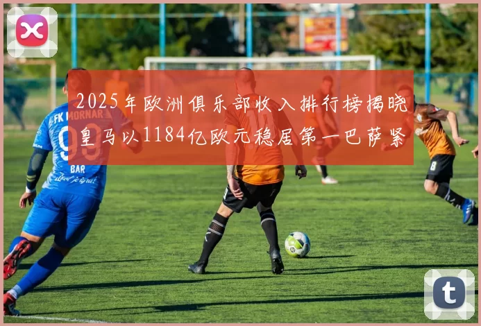 2025年欧洲俱乐部收入排行榜揭晓皇马以1184亿欧元稳居第一巴萨紧随其后