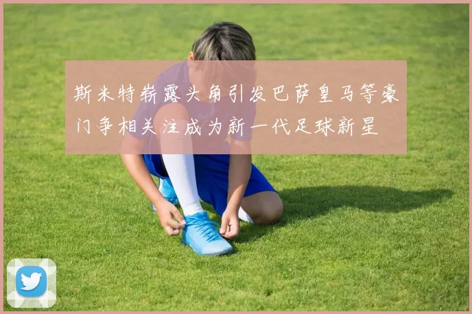 斯米特崭露头角引发巴萨皇马等豪门争相关注成为新一代足球新星