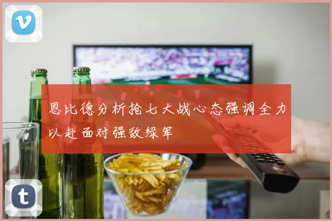 恩比德分析抢七大战心态强调全力以赴面对强敌绿军