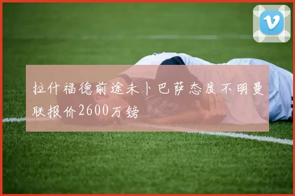 拉什福德前途未卜巴萨态度不明曼联报价2600万镑